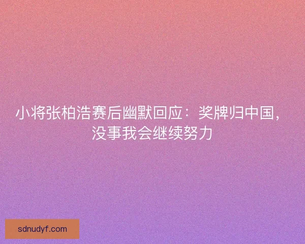 小将张柏浩赛后幽默回应：奖牌归中国，没事我会继续努力