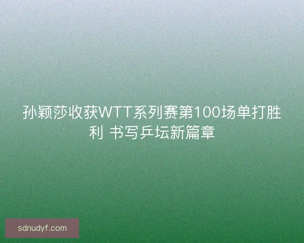 孙颖莎收获WTT系列赛第100场单打胜利 书写乒坛新篇章